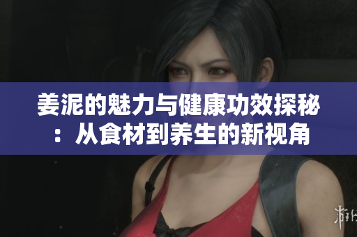 姜泥的魅力与健康功效探秘：从食材到养生的新视角