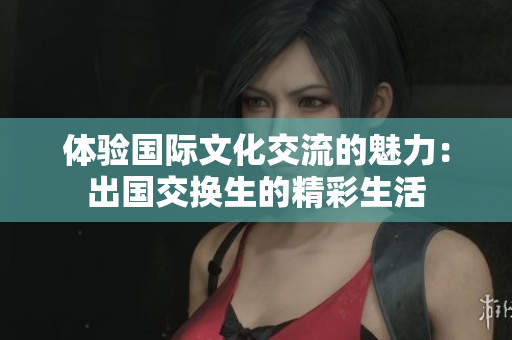 体验国际文化交流的魅力：出国交换生的精彩生活