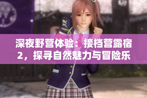 深夜野营体验：接档营露宿2，探寻自然魅力与冒险乐趣