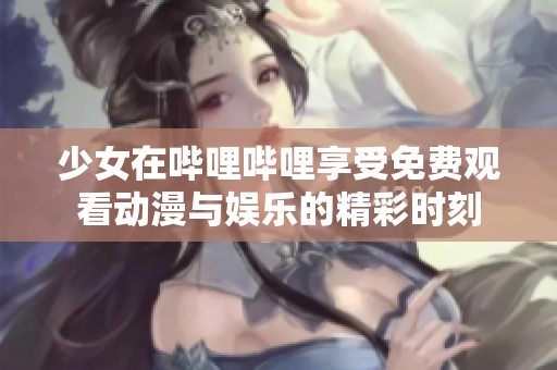 少女在哔哩哔哩享受免费观看动漫与娱乐的精彩时刻