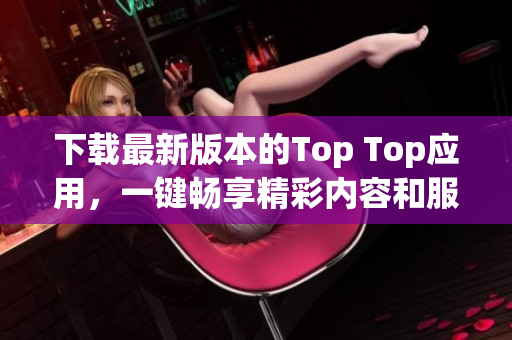 下载最新版本的Top Top应用，一键畅享精彩内容和服务