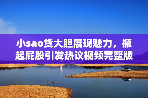 小sao货大胆展现魅力，撅起屁股引发热议视频完整版