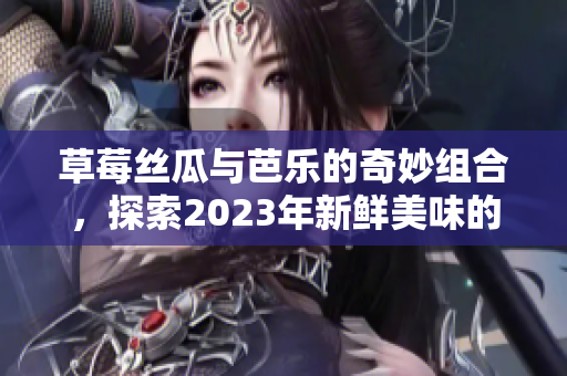 草莓丝瓜与芭乐的奇妙组合，探索2023年新鲜美味的绿色果蔬盛宴