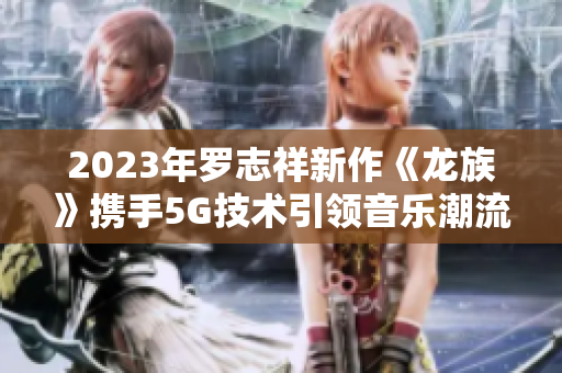 2023年罗志祥新作《龙族》携手5G技术引领音乐潮流