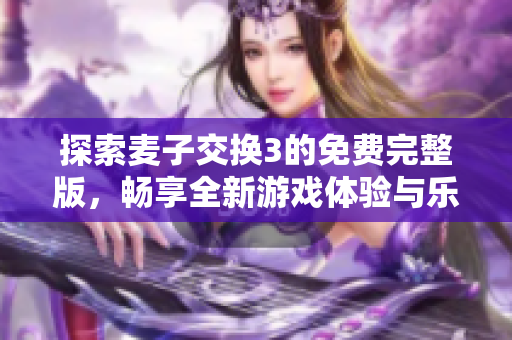 探索麦子交换3的免费完整版，畅享全新游戏体验与乐趣