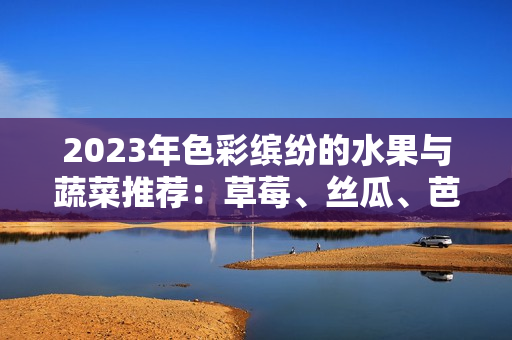 2023年色彩缤纷的水果与蔬菜推荐：草莓、丝瓜、芭乐等的魅力