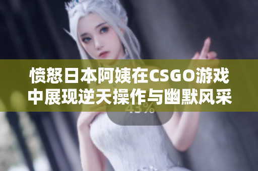 愤怒日本阿姨在CSGO游戏中展现逆天操作与幽默风采
