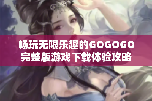 畅玩无限乐趣的GOGOGO完整版游戏下载体验攻略