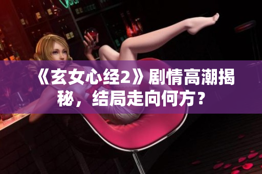《玄女心经2》剧情高潮揭秘，结局走向何方？