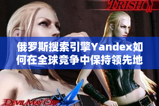 俄罗斯搜索引擎Yandex如何在全球竞争中保持领先地位