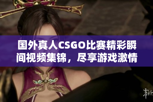 国外真人CSGO比赛精彩瞬间视频集锦，尽享游戏激情与团队合作