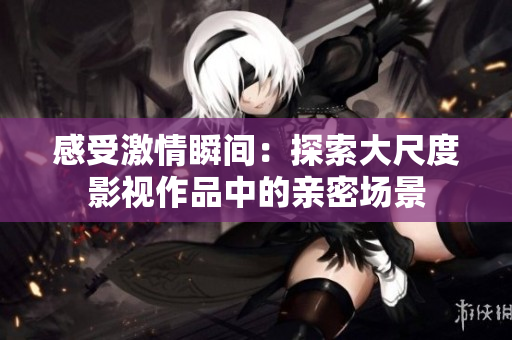 感受激情瞬间：探索大尺度影视作品中的亲密场景