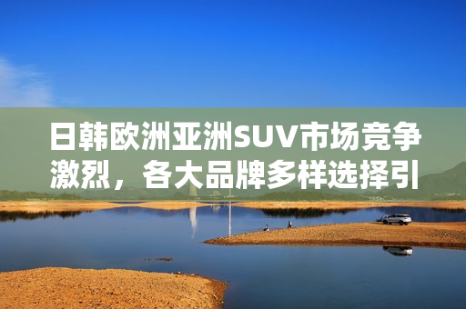 日韩欧洲亚洲SUV市场竞争激烈，各大品牌多样选择引领潮流