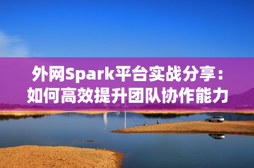 外网Spark平台实战分享：如何高效提升团队协作能力