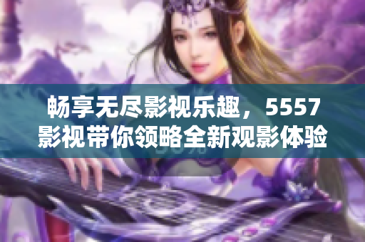 畅享无尽影视乐趣，5557影视带你领略全新观影体验