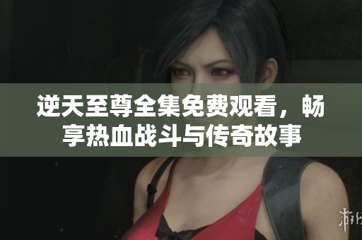 逆天至尊全集免费观看，畅享热血战斗与传奇故事