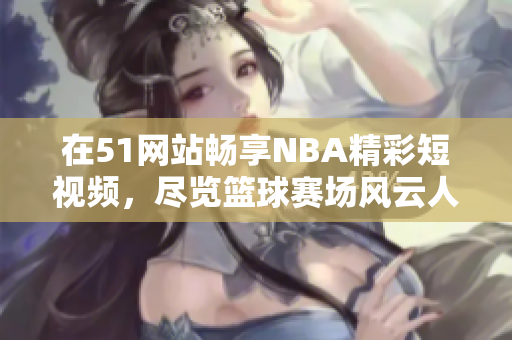 在51网站畅享NBA精彩短视频，尽览篮球赛场风云人物