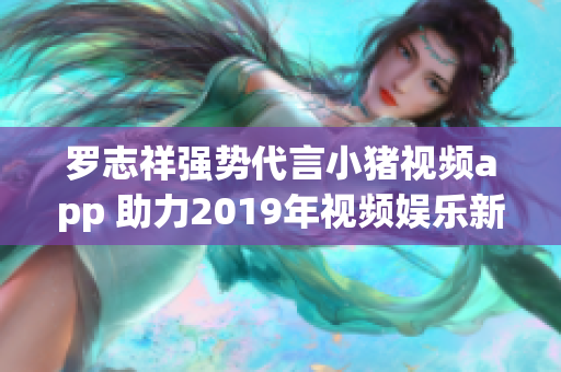 罗志祥强势代言小猪视频app 助力2019年视频娱乐新潮流