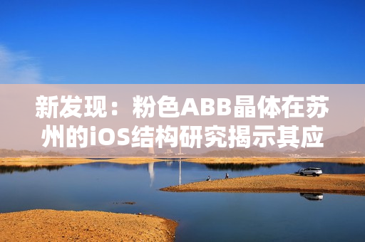 新发现：粉色ABB晶体在苏州的iOS结构研究揭示其应用前景