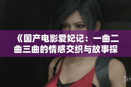 《国产电影爱妃记：一曲二曲三曲的情感交织与故事探讨》