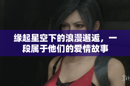 缘起星空下的浪漫邂逅，一段属于他们的爱情故事