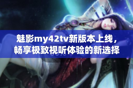 魅影my42tv新版本上线，畅享极致视听体验的新选择