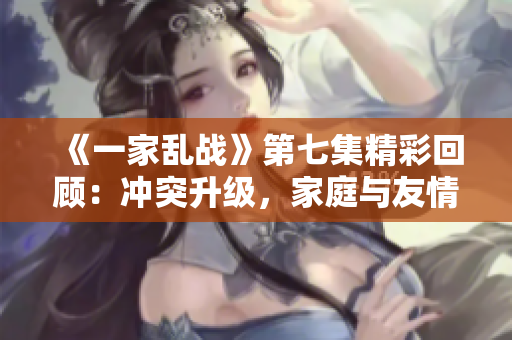 《一家乱战》第七集精彩回顾：冲突升级，家庭与友情的考验