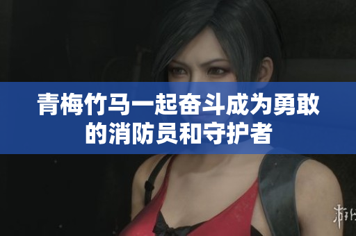 青梅竹马一起奋斗成为勇敢的消防员和守护者