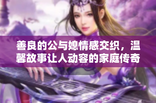 善良的公与媳情感交织，温馨故事让人动容的家庭传奇