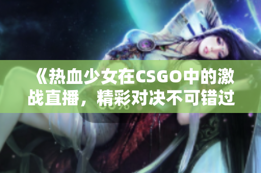 《热血少女在CSGO中的激战直播，精彩对决不可错过》