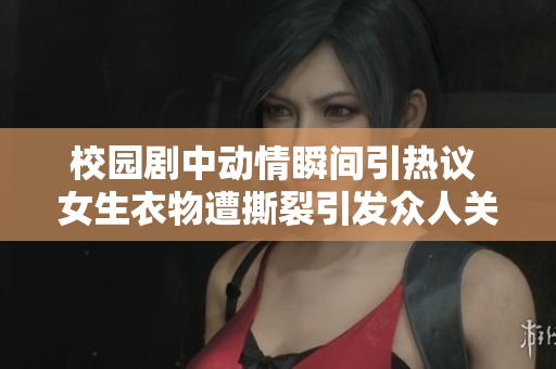 校园剧中动情瞬间引热议 女生衣物遭撕裂引发众人关注