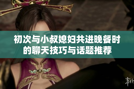 初次与小叔媳妇共进晚餐时的聊天技巧与话题推荐