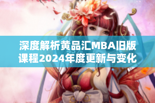 深度解析黄品汇MBA旧版课程2024年度更新与变化