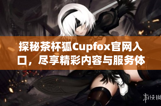 探秘茶杯狐Cupfox官网入口，尽享精彩内容与服务体验