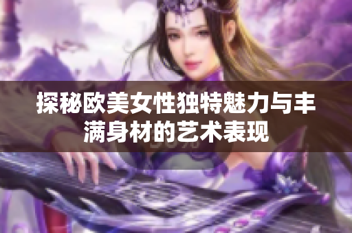探秘欧美女性独特魅力与丰满身材的艺术表现