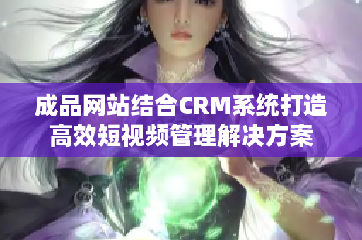 成品网站结合CRM系统打造高效短视频管理解决方案