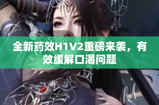 全新药效H1V2重磅来袭，有效缓解口渴问题