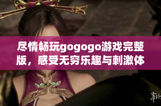 尽情畅玩gogogo游戏完整版，感受无穷乐趣与刺激体验