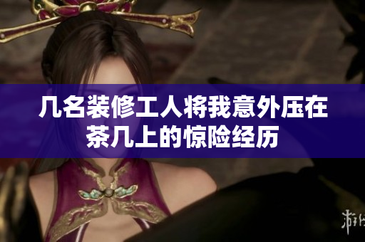 几名装修工人将我意外压在茶几上的惊险经历