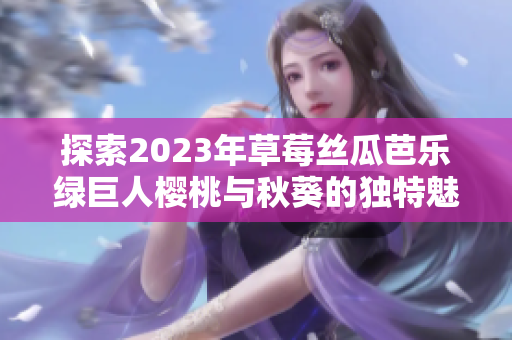 探索2023年草莓丝瓜芭乐绿巨人樱桃与秋葵的独特魅力与健康价值