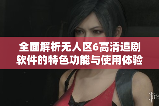 全面解析无人区6高清追剧软件的特色功能与使用体验