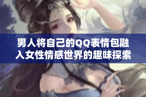 男人将自己的QQ表情包融入女性情感世界的趣味探索