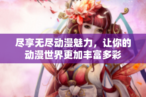 尽享无尽动漫魅力，让你的动漫世界更加丰富多彩