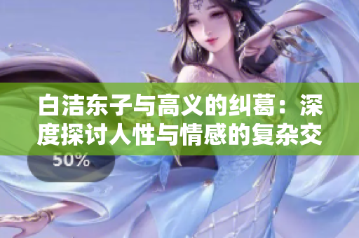 白洁东子与高义的纠葛：深度探讨人性与情感的复杂交织