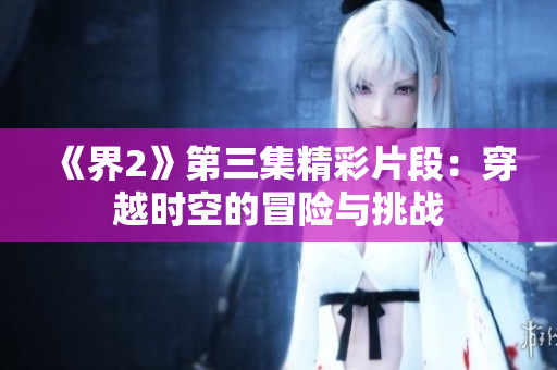 《界2》第三集精彩片段：穿越时空的冒险与挑战