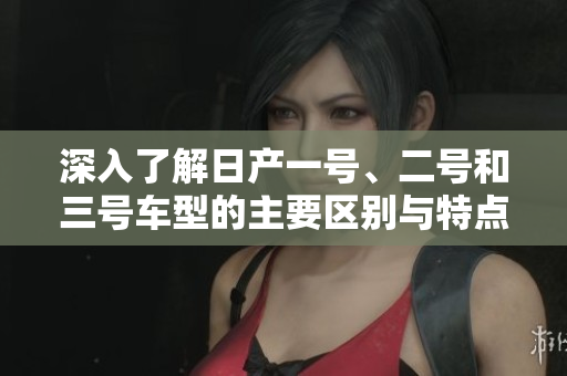 深入了解日产一号、二号和三号车型的主要区别与特点