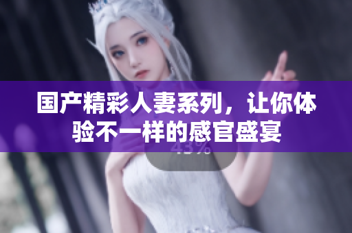 国产精彩人妻系列，让你体验不一样的感官盛宴