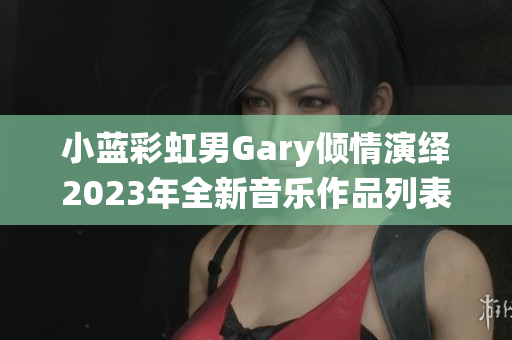 小蓝彩虹男Gary倾情演绎2023年全新音乐作品列表