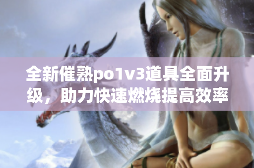 全新催熟po1v3道具全面升级，助力快速燃烧提高效率