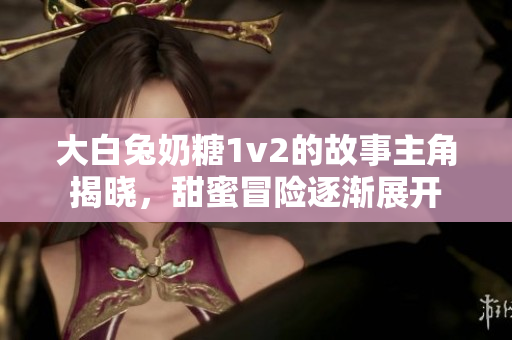 大白兔奶糖1v2的故事主角揭晓，甜蜜冒险逐渐展开